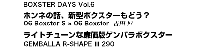 BOXSTER DAYS Vol.6　ホンネの話、新型ボクスターもどう？　06 Boxster S × 06 Boxster　吉田 匠／ライトチューンな廉価版ゲンバラボクスター　GEMBALLA R-SHAPE III 290