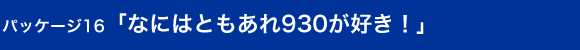 パッケージ16　「なにはともあれ930が好き！」